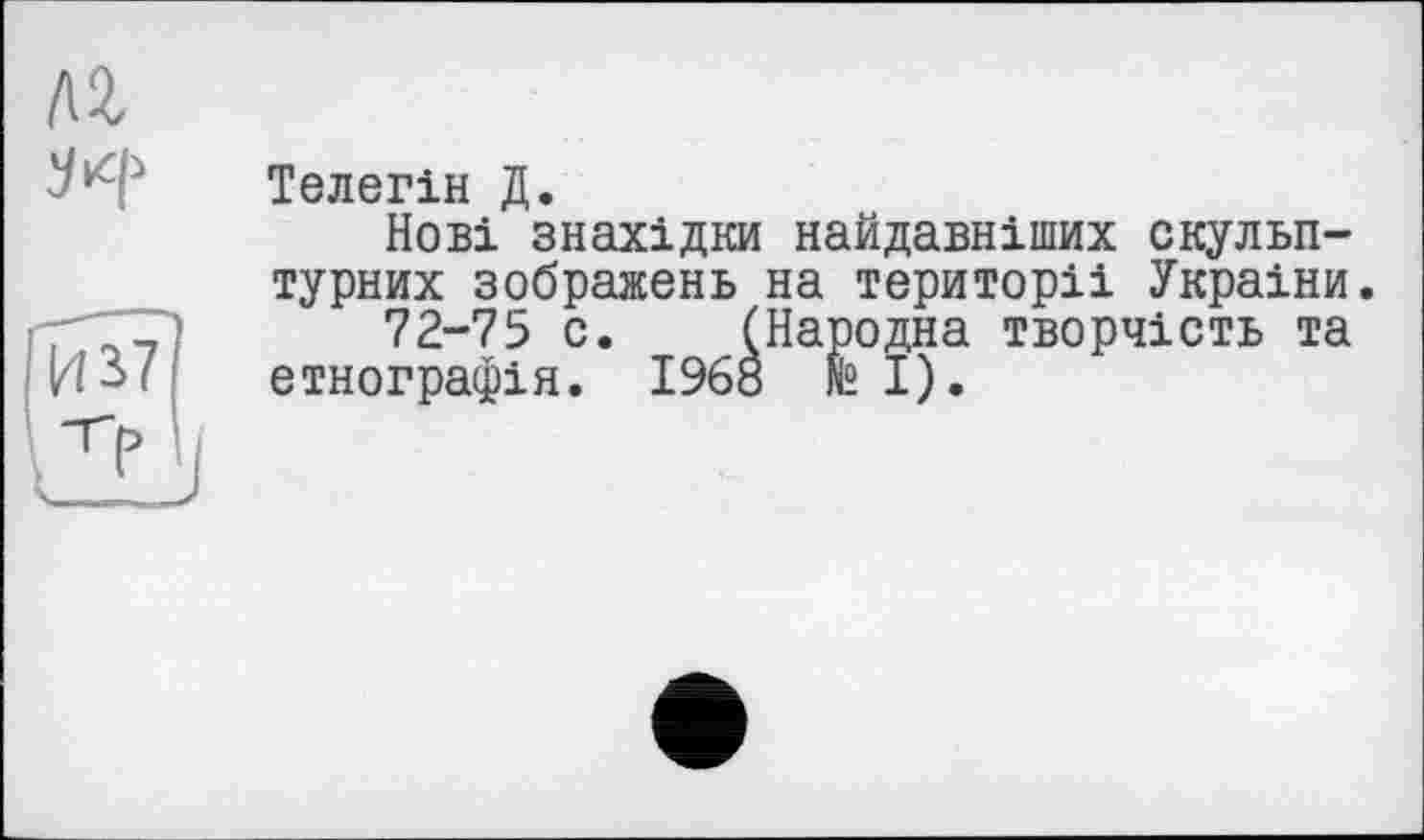 ﻿Телегін Д.
Нові знахідки найдавніших скульптурних зображень на території України.
72-75 с. (Народна творчість та етнографія. 1968 te І).